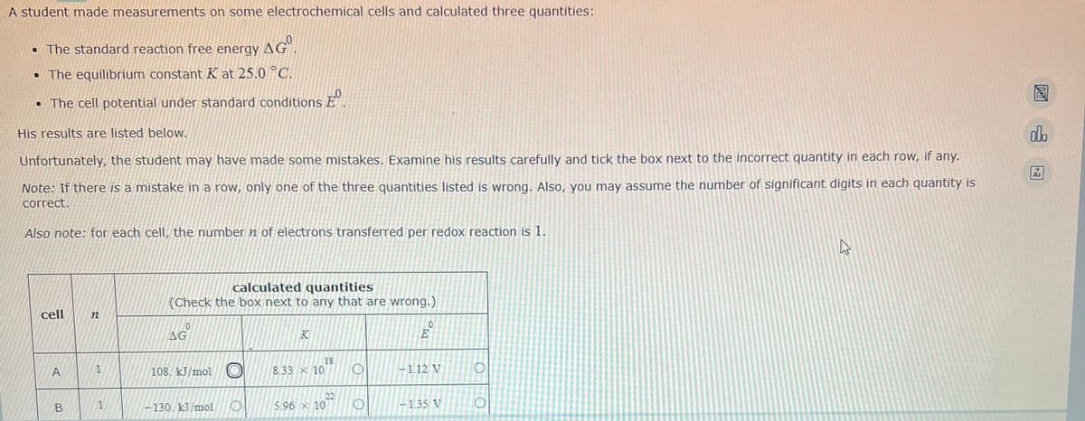 A student made measurements on some electrochemical cells and calculated three quantities:
. The standard reaction free energy AGO.
• The equilibrium constant K at 25.0 °C.
• The cell potential under standard conditions Eº
His results are listed below.
olo
10
Ar
Unfortunately, the student may have made some mistakes. Examine his results carefully and tick the box next to the incorrect quantity in each row, if any.
Note: If there is a mistake in a row, only one of the three quantities listed is wrong. Also, you may assume the number of significant digits in each quantity is
correct.
Also note: for each cell, the number n of electrons transferred per redox reaction is 1.
calculated quantities
(Check the box next to any that are wrong.)
cell
0
0
AG
18
A
108. kJ/mol
8.33 x 10
-130. kJ/mol
5.96 x 10
B
1
Ho
-1.12 V
-1.35 V
O
O
4
D