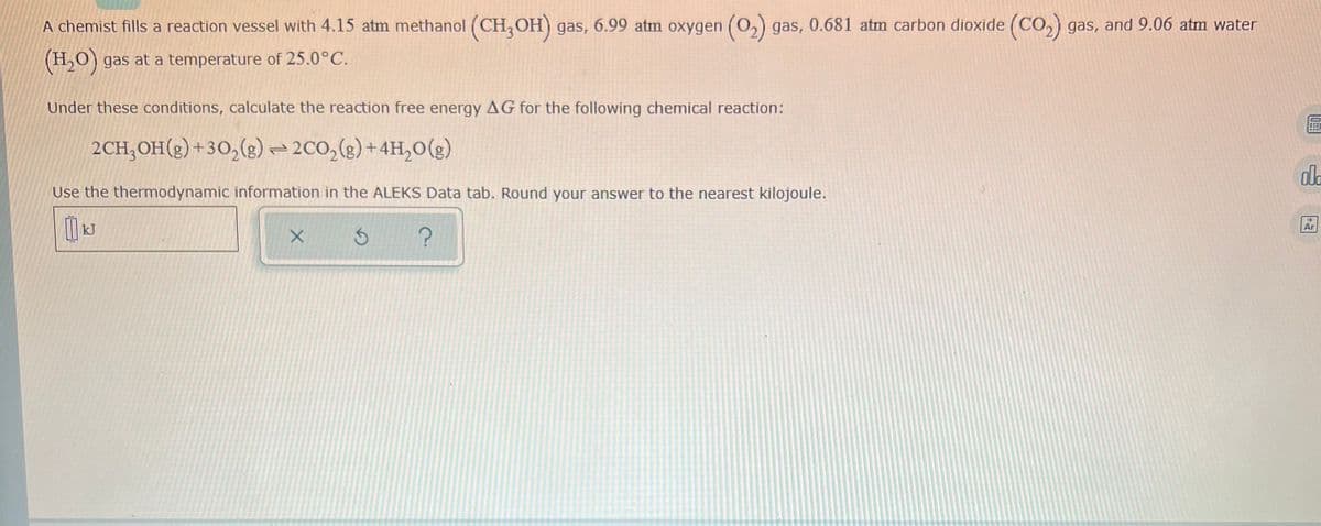 A chemist fills a reaction vessel with 4.15 atm methanol (CH,OH) gas, 6.99 atm oxygen (0,) gas, 0.681 atm carbon dioxide (CO,) gas, and 9.06 atm water
(H,0) gas at a temperature of 25.0°C.
Under these conditions, calculate the reaction free energy AG for the following chemical reaction:
2CH,OH(2) +30,(g) =2C0,(g)+4H,0(g)
dla
Use the thermodynamic information in the ALEKS Data tab. Round your answer to the nearest kilojoule.
kJ
Ar
