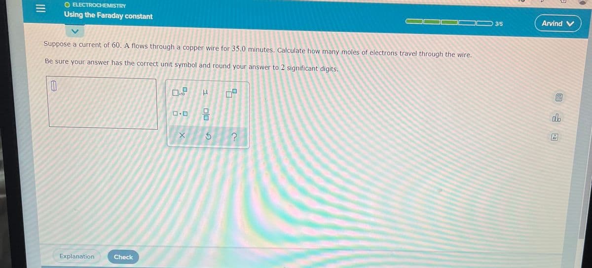 O ELECTROCHEMISTRY
=
Using the Faraday constant
3/5
Suppose a current of 60. A flows through a copper wire for 35.0 minutes. Calculate how many moles of electrons travel through the wire.
Be sure your answer has the correct unit symbol and round your answer to 2 significant digits.
0
μ
Explanation
Check
333
0
x10
DO
X
00
S
5
?
Arvind V
DEE
do
Ar