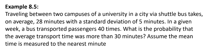 Example 8.5:
Traveling between two campuses of a university in a city via shuttle bus takes,
on average, 28 minutes with a standard deviation of 5 minutes. In a given
week, a bus transported passengers 40 times. What is the probability that
the average transport time was more than 30 minutes? Assume the mean
time is measured to the nearest minute