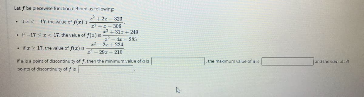 Let f be piecewise function defined as following:
x2 + 2x – 323
• If r < -17, the value of f(x) is
306
x2 + 31x + 240
• If -17 <x < 17, the value of f(x) is
4x
2x + 224
285
• If x 2 17, the value of f(x) is
29r + 210
If a is a point of discontinuity of f, then the minimum value of a is
,the maximum value of a is
and the sum of all
points of discontinuity of f is
