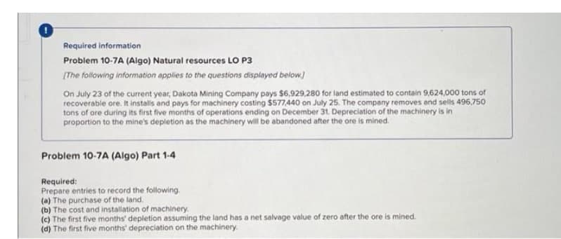 Required information
Problem 10-7A (Algo) Natural resources LO P3
(The following information applies to the questions displayed below.)
On July 23 of the current year, Dakota Mining Company pays $6,929,280 for land estimated to contain 9,624,000 tons of
recoverable ore. It instals and pays for machinery costing $577,440 on July 25. The company removes and sells 496,750
tons of ore during its first five months of operations ending on December 31, Depreciation of the machinery is in
proportion to the mine's depletion as the machinery will be abandoned after the ore is mined.
Problem 10-7A (Algo) Part 1-4
Required:
Prepare entries to record the following
(a) The purchase of the land.
(b) The cost and installation of machinery.
(c) The first five months' depletion assuming the land has a net salvage value of zero after the ore is mined.
(d) The first five months' depreciation on the machinery.
