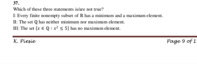 37.
Which of these three statements is/are not true?
I: Every finite nonempty subset of R has a minimum and a maximum element.
II: The set Q has neither minimum nor maximum element.
III: The set {x € Q : x² < 5} has no maximum element.
K. Piesie
Page 9 of 1
