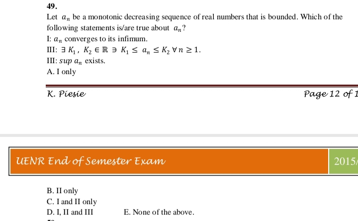 49.
Let an be a monotonic decreasing sequence of real numbers that is bounded. Which of the
following statements is/are true about an?
I: an converges to its infimum.
III: 3 K,, K2 € R Ə K, < a, < K2 vn 2 1.
Ш: sup a, exists.
A. I only
K. Piesie
Page 12 of I
UENR End of Semester Exam
2015/
В. IП only
C. I and II only
D. I, II and III
E. None of the above.
