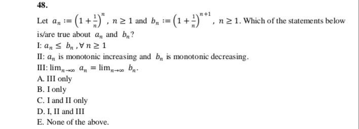 48.
n+1
Let a, := (1 +)",
n2 1 and bn :
= (1+ =)¨, n21. Which of the statements below
is/are true about an and b?
I: a, s ba , Vn 2 1
II: a, is monotonic increasing and b, is monotonic decreasing.
III: lim, - an = lim bn.
A. III only
B. I only
C. I and II only
D. I, II and III
E. None of the above.
