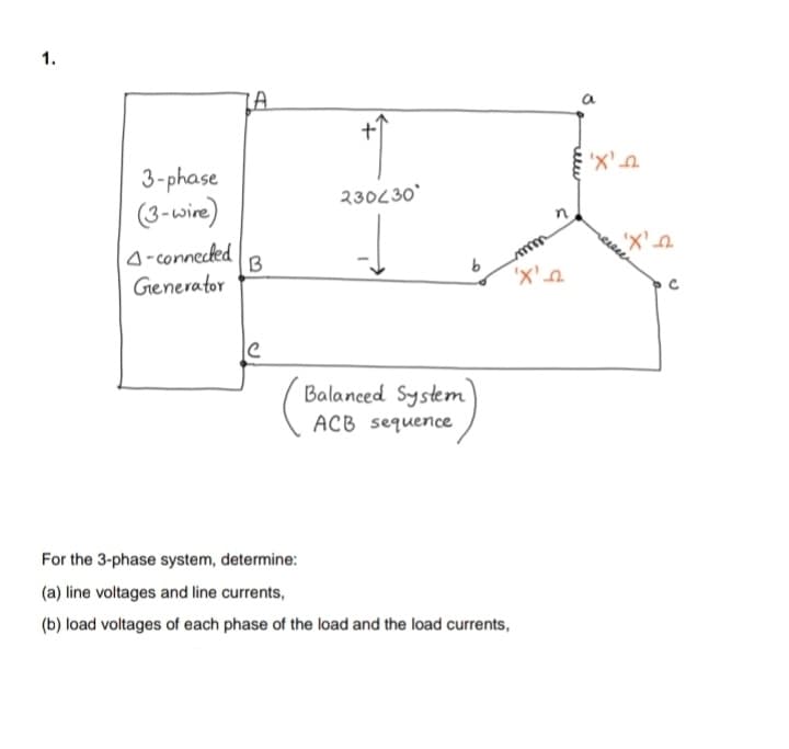 1.
LA
メス
'X'
3-phase
(3-wire)
230L30
A-connecked
B
'X'
Generator
'X'e
Balanced System
ACB sequence
For the 3-phase system, determine:
(a) line voltages and line currents,
(b) load voltages of each phase of the load and the load currents,
