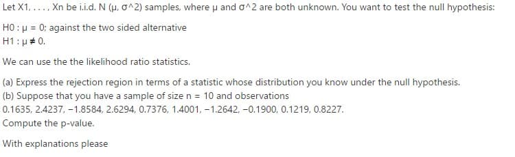 Let X1, ..., Xn be i.i.d. N (u, o^2) samples, where u and o^2 are both unknown. You want to test the null hypothesis:
HO : µ = 0; against the two sided alternative
H1: µ # 0.
We can use the the likelihood ratio statistics.
(a) Express the rejection region in terms of a statistic whose distribution you know under the null hypothesis.
(b) Suppose that you have a sample of size n = 10 and observations
0.1635, 2.4237, -1.8584, 2.6294, 0.7376, 1.4001, -1.2642, -0.1900, 0.1219, 0.8227.
Compute the p-value.
With explanations please
