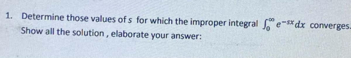 1. Determine those values of s for which the improper integral e-sxdx converges_
Show all the solution, elaborate your answer: