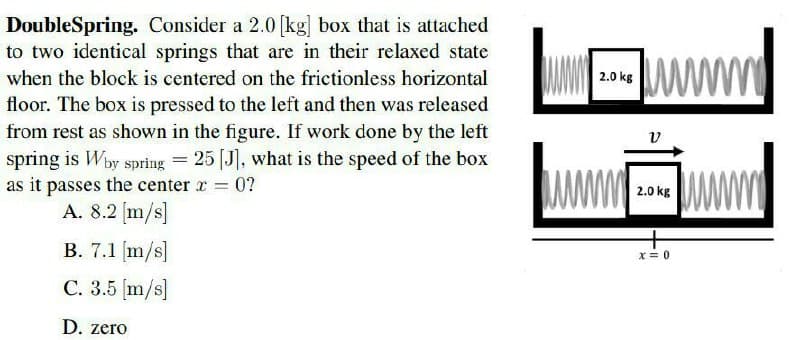 DoubleSpring. Consider a 2.0 [kg] box that is attached
to two identical springs that are in their relaxed state
ww
when the block is centered on the frictionless horizontal
2.0 kg
floor. The box is pressed to the left and then was released
from rest as shown in the figure. If work done by the left
v
spring is Wby spring = 25 [J], what is the speed of the box
as it passes the center r 0?
A. 8.2 [m/s]
2.0 kg
B. 7.1 (m/s]
x = 0
C. 3.5 [m/s]
D. zero
