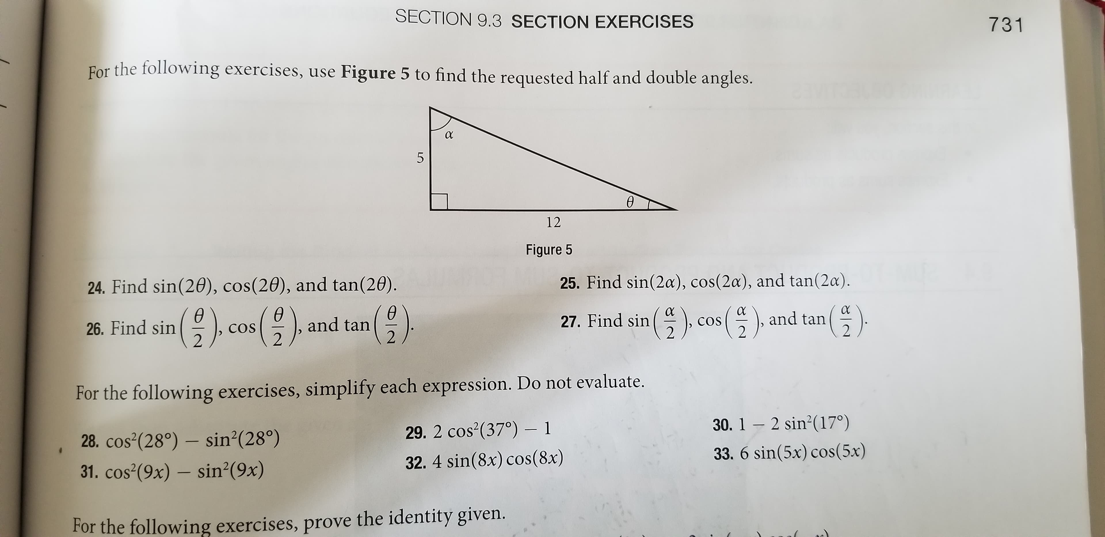 SECTION 9.3 SECTION EXERCISES
731
For the following exercises, use Figure 5 to find the requested half and double angles.
5
Ө
12
Figure 5
24. Find sin(20), cos(20), and tan(20).
25. Find sin(2a), cos(2a), and tan(2a).
(부) cos(부), and
()
() cos (
cos (), and tan
26. Find sin
tan
27. Find sin
COS
COS
For the following exercises, simplify each expression. Do not evaluate.
29. 2 cos (37°) – 1
30. 1 – 2 sin?(17°)
28. cos²(28°) – sin²(28°)
33. 6 sin(5x) cos(5x)
31. cos (9x) – sin?(9x)
32. 4 sin(8x) cos(8x)
For the following exercises, prove the identity given.
