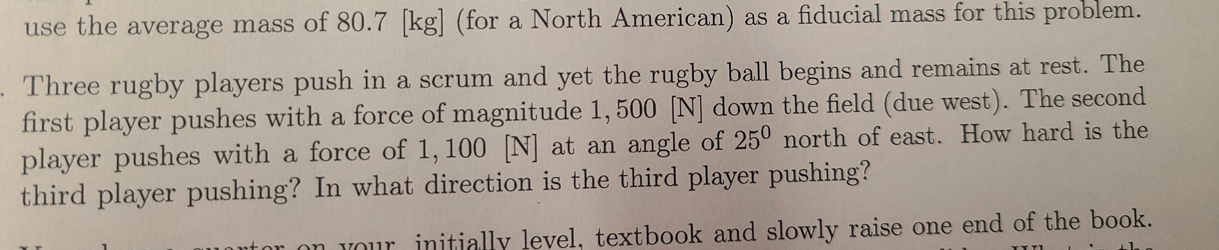 Three rugby players push in a scrum and yet the rugby ball begins and remains at rest. The
first player pushes with a force of magnitude 1, 500 [N] down the field (due west). The second
player pushes with a force of 1, 100 [N] at an angle of 250 north of east. How hard is the
third player pushing? In what direction is the third player pushing?
beol
