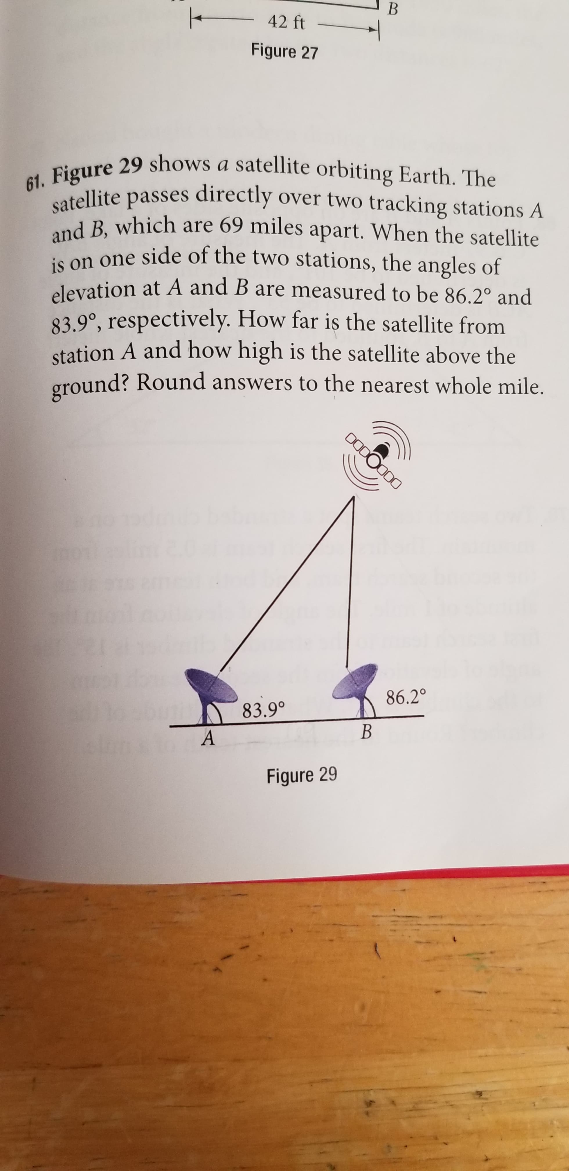 42 ft
Figure 27
61. Figure 29 shows a satellite orbiting Earth. The
satellite passes directly over two tracking stations A
and B, which are 69 miles apart. When the satellite
is on one side of the two stations, the angles of
elevation at A and B are measured to be 86.2° and
83.9°, respectively. How far is the satellite from
station A and how high is the satellite above the
ground? Round answers to the nearest whole mile.
DO000D0
86.2°
83.9°
Figure 29
