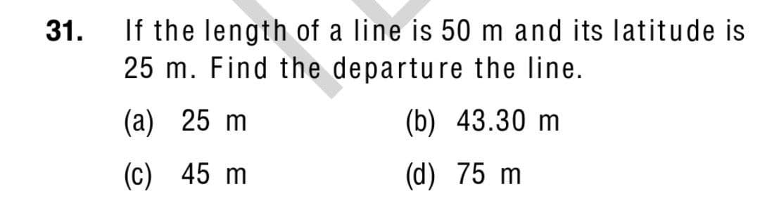 If the length of a line is 50 m and its latitude is
25 m. Find the departure the line.
31.
(a) 25 m
(b) 43.30 m
(c) 45 m
(d) 75 m
