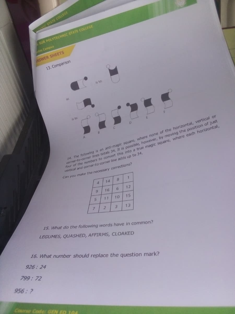 INIC STATE COLLEGE
SUR POLYTECHNIC STATE COLLEGE
tes Campus
NSWER SHEETS
13. Comparison
is to
as
is to
14. The following is an anti-magic square, where none of the horizontal, vertical or
corner-to-corner lines totals 34, It is possible, however, by moving the position of just
four of the numbers to convert this into a true magic square, where each horizontal,
vertical and corner-to-corner line adds up to 34.
Can you make the necessary corrections?
4
14
16
6.
12
11
10
15
7.
3.
13
15. What do the following words have in common?
LEGUMES, QUASHED, AFFIRMS, CLOAKED
16. What number should replace the question mark?
926: 24
799:72
956: ?
Course Code GEN ED 104

