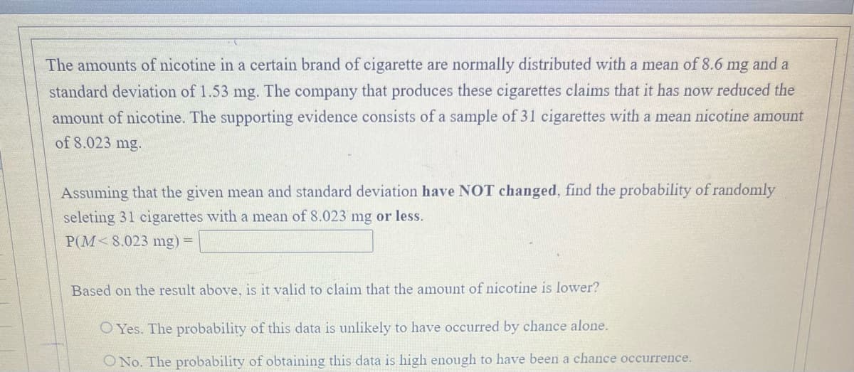 The amounts of nicotine in a certain brand of cigarette are normally distributed with a mean of 8.6 mg and a
standard deviation of 1.53
mg.
The
company
that produces these cigarettes claims that it has now reduced the
amount of nicotine. The supporting evidence consists of a sample of 31 cigarettes with a mean nicotine amount
of 8.023 mg.
Assuming that the given mean and standard deviation have NOT changed, find the probability of randomly
seleting 31 cigarettes with a mean of 8.023 mg or less.
P(M<8.023 mg) =
Based on the result above, is it valid to claim that the amount of nicotine is lower?
O Yes. The probability of this data is unlikely to have occurred by chance alone.
O No. The probability of obtaining this data is high enough to have been a chance occurrence.
