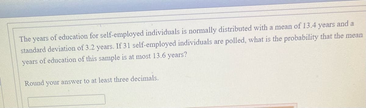 The years of education for self-employed individuals is normally distributed with a mean of 13.4 years and a
standard deviation of 3.2 years. If 31 self-employed individuals are polled, what is the probability that the mean
years of education of this sample is at most 13.6 years?
Round your answer to at least three decimals.
