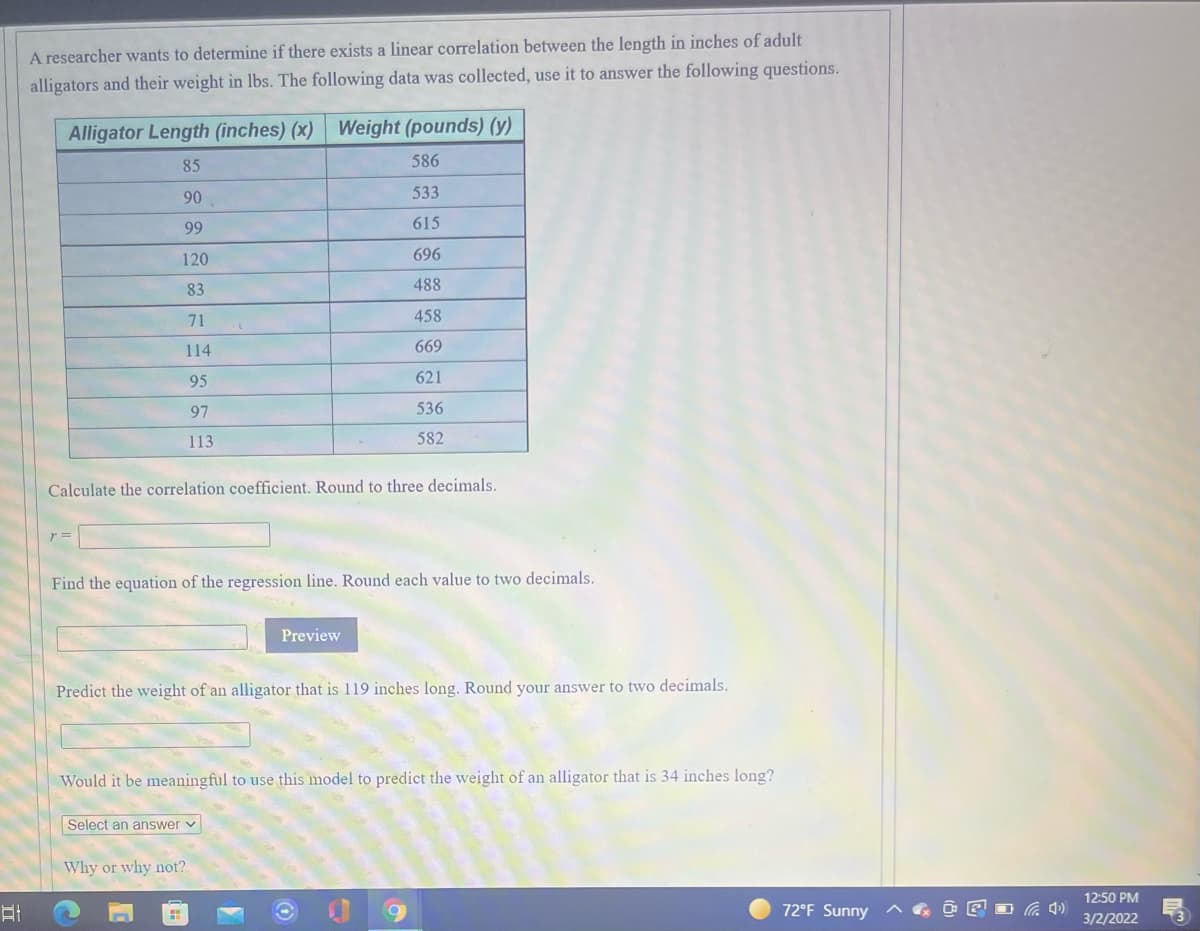 A researcher wants to determine if there exists a linear correlation between the length in inches of adult
alligators and their weight in lbs. The following data was collected, use it to answer the following questions.
Alligator Length (inches) (x) Weight (pounds) (y)
85
586
90
533
99
615
120
696
83
488
71
458
114
669
95
621
97
536
113
582
Calculate the correlation coefficient. Round to three decimals.
Find the equation of the regression line. Round each value to two decimals.
Preview
Predict the weight of an alligator that is 119 inches long. Round your answer to two decimals.
Would it be meaningful to use this model to predict the weight of an alligator that is 34 inches long?
Select an answer v
Why or why not?
12:50 PM
72°F Sunny
3/2/2022
