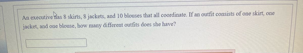 An executive fias 8 skirts, 8 jackets, and 10 blouses that all coordinate. If an outfit consists of one skirt, one
jacket, and one blouse, how many different outfits does she have?
