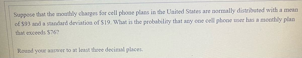 Suppose that the monthly charges for cell phone plans in the United States are normally distributed with a mean
of $93 and a standard deviation of $19. What is the probability that any one cell phone user has a monthly plan
that exceeds $76?
Round your answer to at least three decimal places.
