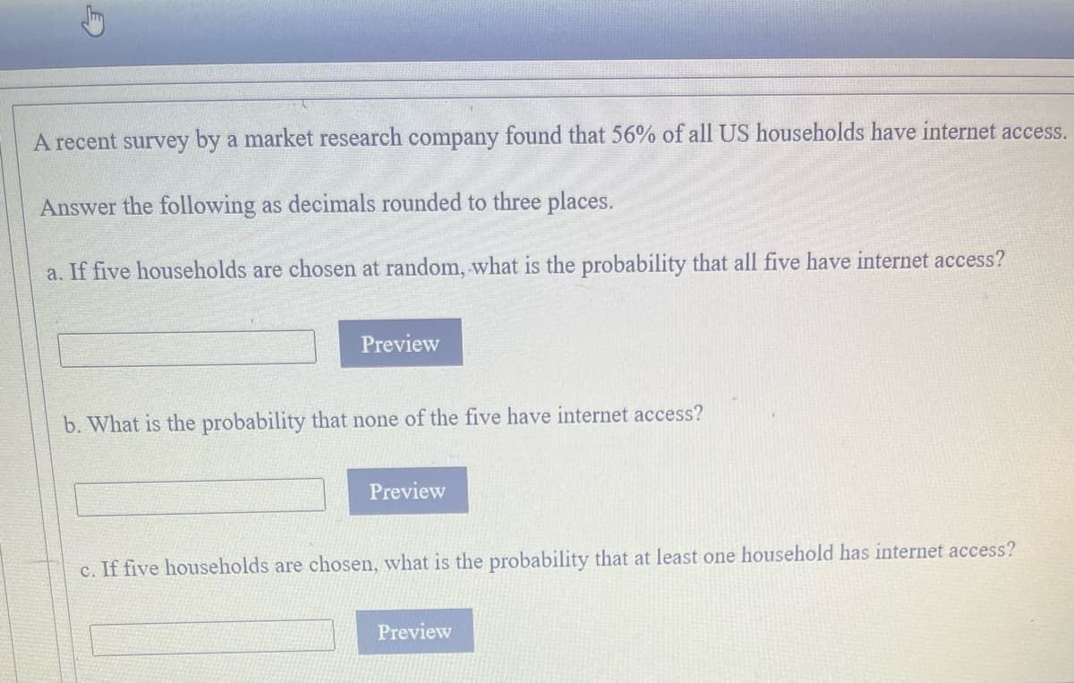 A recent survey by a market research company found that 56% of all US households have internet access.
Answer the following as decimals rounded to three places.
a. If five households are chosen at random, what is the probability that all five have internet access?
Preview
b. What is the probability that none of the five have internet access?
Preview
c. If five households are chosen, what is the probability that at least one household has internet access?
Preview
