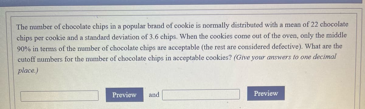 The number of chocolate chips in a popular brand of cookie is normally distributed with a mean of 22 chocolate
chips per cookie and a standard deviation of 3.6 chips. When the cookies come out of the oven, only the middle
90% in terms of the number of chocolate chips are acceptable (the rest are considered defective). What are the
cutoff numbers for the number of chocolate chips in acceptable cookies? (Give your answers to one decimal
place.)
Preview
and
Preview
