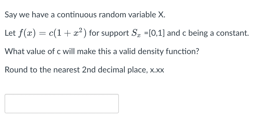 ### Continuous Random Variable Density Function

We consider a continuous random variable \( X \).

Define the probability density function \( f(x) = c(1 + x^2) \) over the support \( S_x = [0, 1] \), with \( c \) being a constant.

The problem is to determine the value of \( c \) that will make \( f(x) \) a valid density function.

To find \( c \), the integral of \( f(x) \) over the support \( S_x \) must equal 1:
\[ \int_{0}^{1} f(x) \, dx = 1. \]

Given \( f(x) = c(1 + x^2) \):
\[ \int_{0}^{1} c(1 + x^2) \, dx = 1. \]

Solving this integral will give us the required value of \( c \).

Round the value of \( c \) to the nearest 2nd decimal place, \( x.xx \).