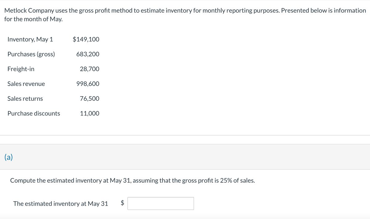 Metlock Company uses the gross profit method to estimate inventory for monthly reporting purposes. Presented below is information
for the month of May.
Inventory, May 1
Purchases (gross)
Freight-in
Sales revenue
Sales returns
Purchase discounts
(a)
$149,100
683,200
28,700
998,600
76,500
11,000
Compute the estimated inventory at May 31, assuming that the gross profit is 25% of sales.
The estimated inventory at May 31 $