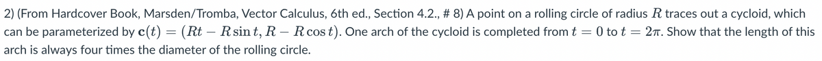 2) (From Hardcover Book, Marsden/Tromba, Vector Calculus, 6th ed., Section 4.2., # 8) A point on a rolling circle of radius R traces out a cycloid, which
can be parameterized by c(t) = (Rt – R sint, R – R cost). One arch of the cycloid is completed from t = 0 to t = 27. Show that the length of this
arch is always four times the diameter of the rolling circle.