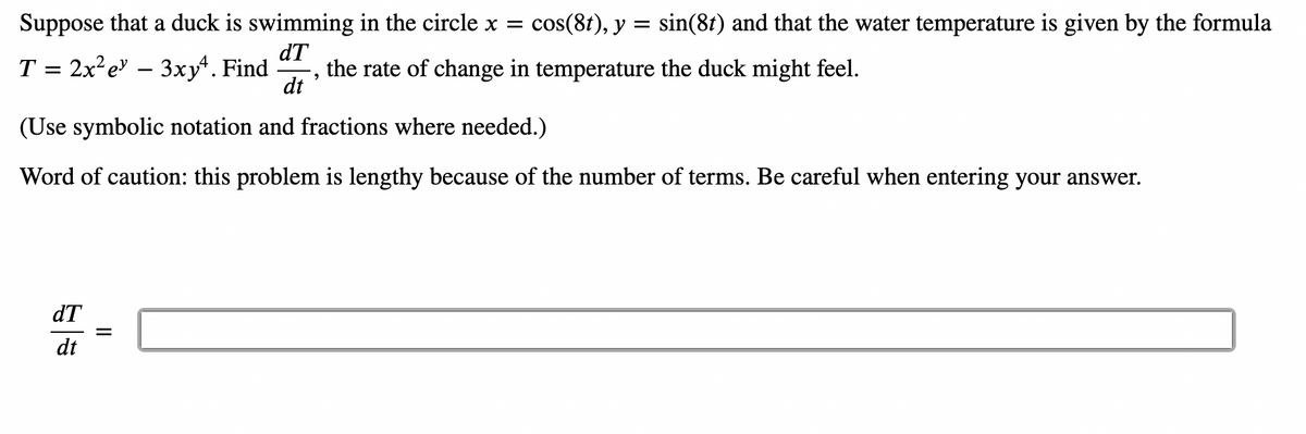 Suppose that a duck is swimming in the circle x = cos(8t), y = sin(8t) and that the water temperature is given by the formula
dT
T = 2x²e - 3xy. Find the rate of change in temperature the duck might feel.
9
dt
(Use symbolic notation and fractions where needed.)
Word of caution: this problem is lengthy because of the number of terms. Be careful when entering your answer.
dT
dt