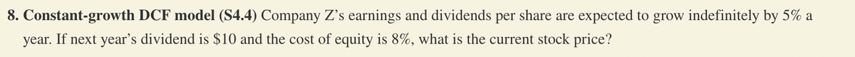 8. Constant-growth DCF model (S4.4) Company Z's earnings and dividends per share are expected to grow indefinitely by 5% a
year. If next year's dividend is $10 and the cost of equity is 8%, what is the current stock price?