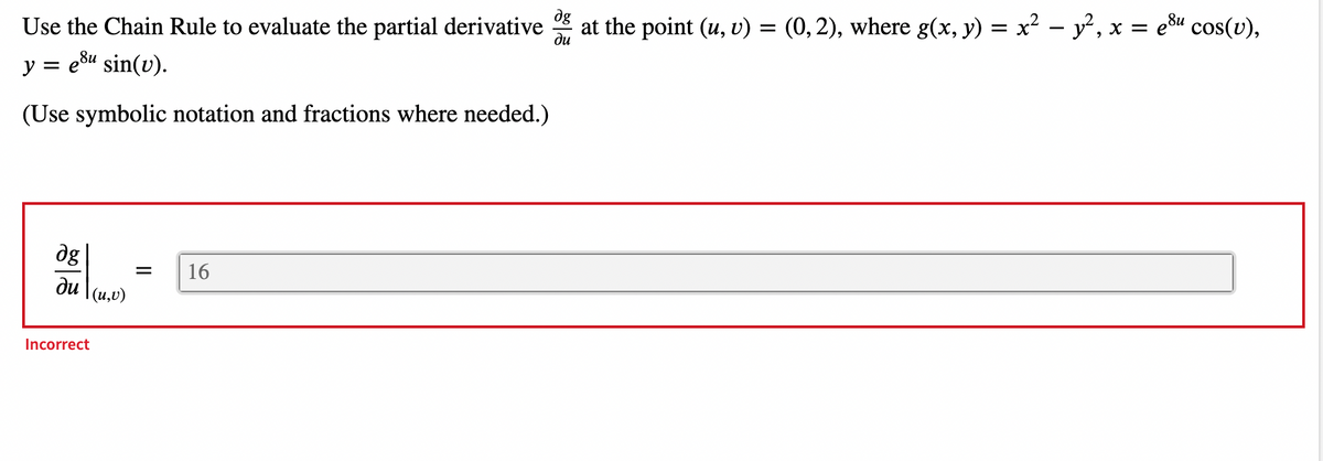 8u
ди
Use the Chain Rule to evaluate the partial derivative at the point (u, v) = (0, 2), where g(x, y) = x² − y², x = e³u cos(v),
y = e³u sin(v).
(Use symbolic notation and fractions where needed.)
dg
ди
Incorrect
(u, v)
=
16