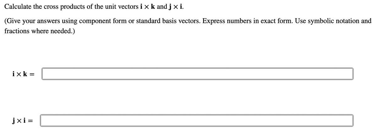 Calculate the cross products of the unit vectors i x k and j x i.
(Give your answers using component form or standard basis vectors. Express numbers in exact form. Use symbolic notation and
fractions where needed.)
ixk=
jxi=