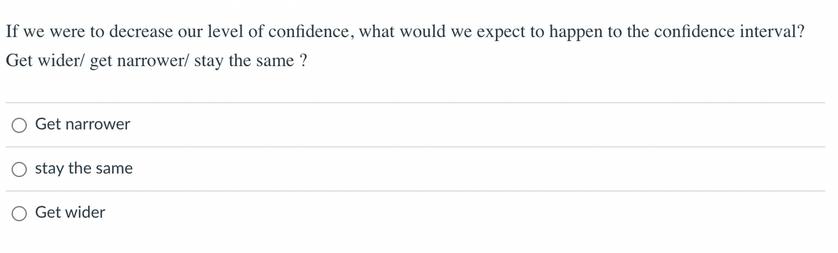 If we were to decrease our level of confidence, what would we expect to happen to the confidence interval?
Get wider/ get narrower/ stay the same?
Get narrower
stay the same
Get wider