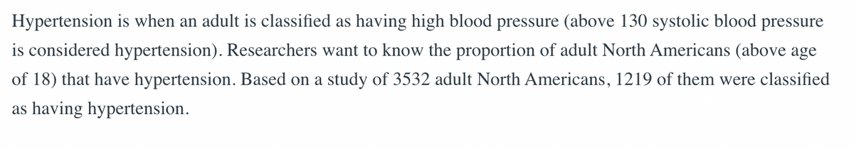 Hypertension is when an adult is classified as having high blood pressure (above 130 systolic blood pressure
is considered hypertension). Researchers want to know the proportion of adult North Americans (above age
of 18) that have hypertension. Based on a study of 3532 adult North Americans, 1219 of them were classified
as having hypertension.