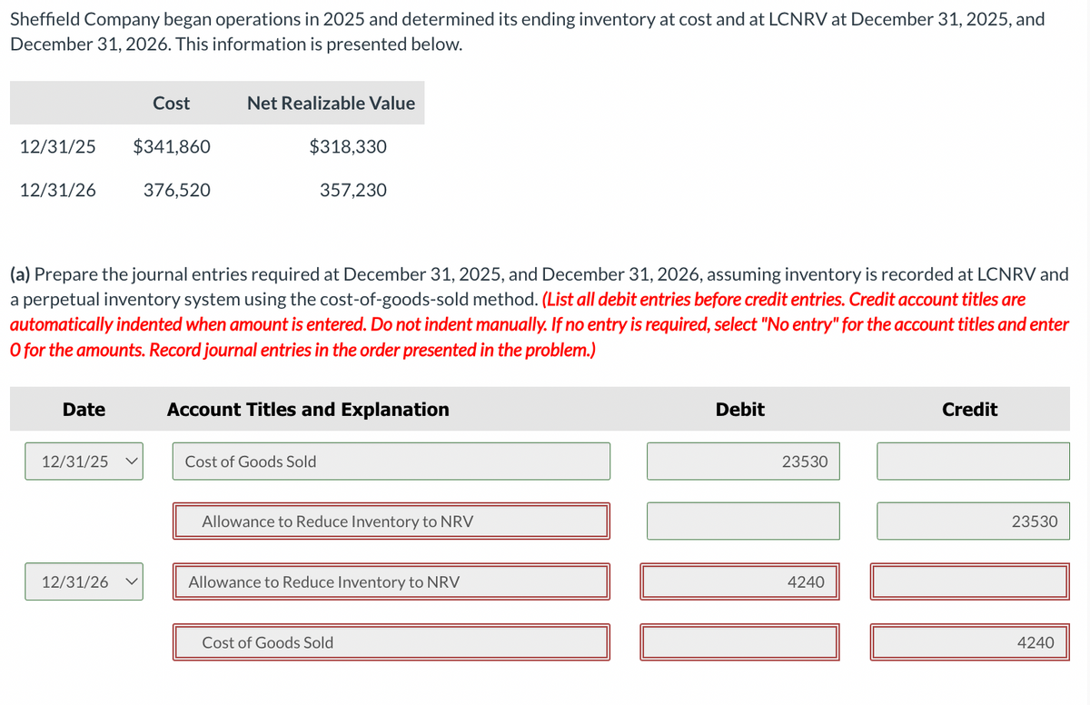 Sheffield Company began operations in 2025 and determined its ending inventory at cost and at LCNRV at December 31, 2025, and
December 31, 2026. This information is presented below.
12/31/25
12/31/26
Date
12/31/25
Cost
12/31/26
$341,860
376,520
(a) Prepare the journal entries required at December 31, 2025, and December 31, 2026, assuming inventory is recorded at LCNRV and
a perpetual inventory system using the cost-of-goods-sold method. (List all debit entries before credit entries. Credit account titles are
automatically indented when amount is entered. Do not indent manually. If no entry is required, select "No entry" for the account titles and enter
O for the amounts. Record journal entries in the order presented in the problem.)
Net Realizable Value
$318,330
357,230
Account Titles and Explanation
Cost of Goods Sold
Allowance to Reduce Inventory to NRV
Allowance to Reduce Inventory to NRV
Cost of Goods Sold
Debit
23530
4240
Credit
23530
4240