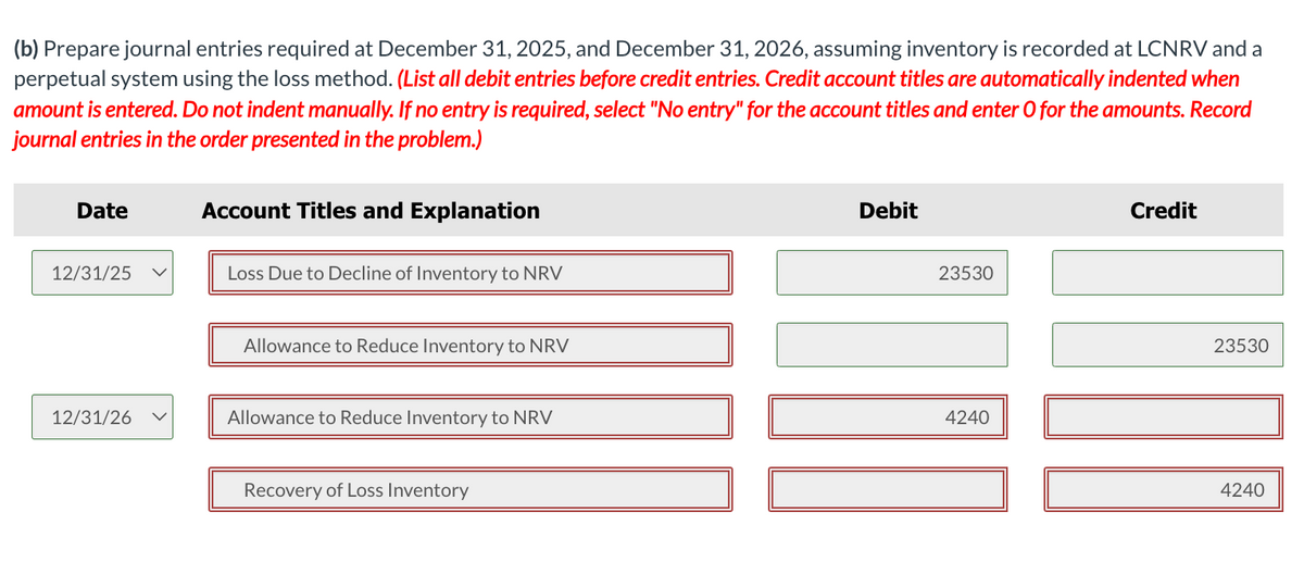 (b) Prepare journal entries required at December 31, 2025, and December 31, 2026, assuming inventory is recorded at LCNRV and a
perpetual system using the loss method. (List all debit entries before credit entries. Credit account titles are automatically indented when
amount is entered. Do not indent manually. If no entry is required, select "No entry" for the account titles and enter O for the amounts. Record
journal entries in the order presented in the problem.)
Date
12/31/25 V
12/31/26
Account Titles and Explanation
Loss Due to Decline of Inventory to NRV
Allowance to Reduce Inventory to NRV
Allowance to Reduce Inventory to NRV
Recovery of Loss Inventory
Debit
23530
4240
Credit
23530
4240