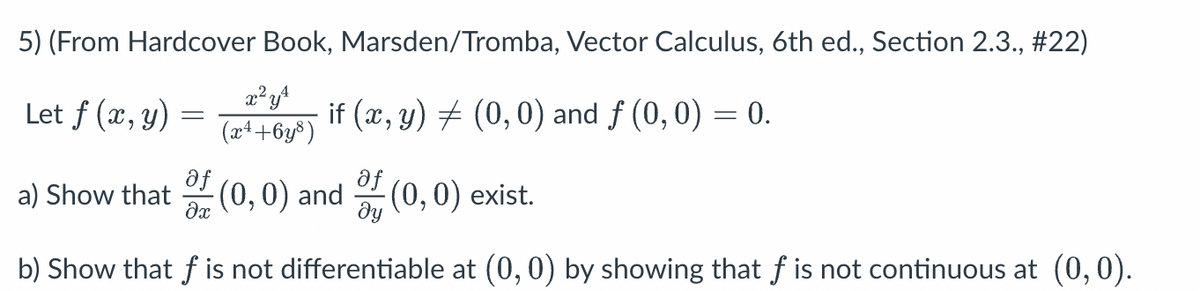 5) (From Hardcover Book, Marsden/Tromba, Vector Calculus, 6th ed., Section 2.3., #22)
x² y ¹
(x²+6y³)
Let f (x, y) =
af
a) Show that (0, 0) and
?x
if (x, y) ‡ (0,0) and ƒ (0, 0) = 0.
af
of (0,0) exist.
ду
b) Show that f is not differentiable at (0, 0) by showing that f is not continuous at (0,0).