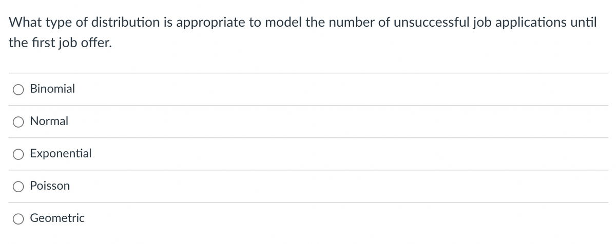 ### Question: Statistical Distributions in Job Application Scenarios

**What type of distribution is appropriate to model the number of unsuccessful job applications until the first job offer?**

Options:
- ○ Binomial
- ○ Normal
- ○ Exponential
- ○ Poisson
- ○ Geometric

#### Explanation:
This question explores the concept of probability distributions and how they can be used to model real-life scenarios, specifically in the context of job applications. Various distributions can be useful in different situations:

1. **Binomial Distribution**: Usually applied to scenarios where there are a fixed number of trials and each trial has two possible outcomes (success or failure).

2. **Normal Distribution**: Often used to represent data which clusters around a mean. It is symmetrical, with most occurrences taking place near the mean, and fewer occurring as you move away.

3. **Exponential Distribution**: Related to the time between events in a process where events occur continuously and independently at a constant average rate.

4. **Poisson Distribution**: Useful for modeling the number of events taking place within a fixed interval of time or space.

5. **Geometric Distribution**: Appropriate for modeling the number of trials up to and including the first success in a series of Bernoulli trials (where each trial is a success or failure, and the probability of success is constant).

For the given scenario, the **Geometric Distribution** is the most appropriate. It models the number of unsuccessful job applications until the first job offer, considering each application as an independent trial with a constant probability of success.