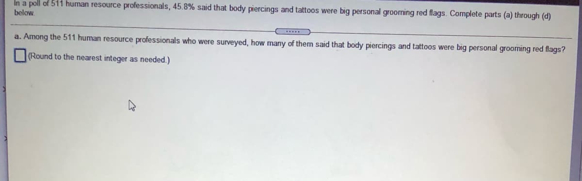 In a poll of 511 human resource professionals, 45.8% said that body piercings and tattoos were big personal grooming red flags. Complete parts (a) through (d)
below.
a. Among the 511 human resource professionals who were surveyed, how many of them said that body piercings and tattoos were big personal grooming red flags?
(Round to the nearest integer as needed.)
