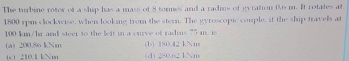 The turbine rotor of a ship has a mass of 8 tonnes and a radius of gvration 0.o m. It rotates at
1800 rpm clockwise, when looking from the stern. The gyroscopic couple, if the ship travels at
100 km/hur and steer to the left in a curve of radius 75 m is
(a) 200.86 kNm
(b) 180.42 kNm
(c) 210.1 kNm
(d) 280.62 Nm
