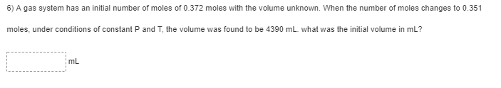 6) A gas system has an initial number of moles of 0.372 moles with the volume unknown. When the number of moles changes to 0.351
moles, under conditions of constant P and T, the volume was found to be 4390 mL. what was the initial volume in mL?
mL
