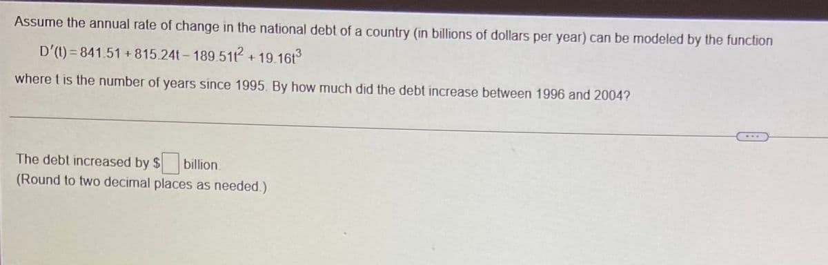 Assume the annual rate of change in the national debt of a country (in billions of dollars per year) can be modeled by the function
D'(t) = 841.51 + 815.24t- 189.51 + 19.16t
where t is the number of years since 1995. By how much did the debt increase between 1996 and 2004?
The debt increased by $ billion.
(Round to two decimal places as needed.)
