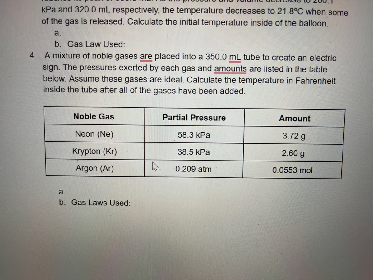 kPa and 320.0 mL respectively, the temperature decreases to 21.8°C when some
of the gas is released. Calculate the initial temperature inside of the balloon.
a.
b. Gas Law Used:
4. A mixture of noble gases are placed into a 350.0 mL tube to create an electric
sign. The pressures exerted by each gas and amounts are listed in the table
below. Assume these gases are ideal. Calculate the temperature in Fahrenheit
inside the tube after all of the gases have been added.
Noble Gas
Partial Pressure
Amount
Neon (Ne)
58.3 kPa
3.72 g
Krypton (Kr)
38.5 kPa
2.60 g
Argon (Ar)
0.209 atm
0.0553 mol
a.
b. Gas Laws Used:
