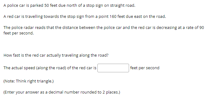 A police car is parked 50 feet due north of a stop sign on straight road.
A red car is travelling towards the stop sign from a point 160 feet due east on the road.
The police radar reads that the distance between the police car and the red car is decreasing at a rate of 90
feet per second.
How fast is the red car actually traveling along the road?
The actual speed (along the road) of the red car is
(Note: Think right triangle.)
(Enter your answer as a decimal number rounded to 2 places.)
feet per second