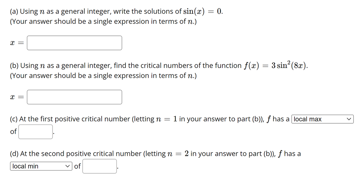 (a) Using n as a general integer, write the solutions of sin(x)
(Your answer should be a single expression in terms of n.)
= 0.
X =
(b) Using n as a general integer, find the critical numbers of the function f(x) = 3 sin² (8x).
(Your answer should be a single expression in terms of n.)
X =
(c) At the first positive critical number (letting n = 1 in your answer to part (b)), ƒ has a [local max
of
(d) At the second positive critical number (letting n = 2 in your answer to part (b)), ƒ has a
local min
✓of