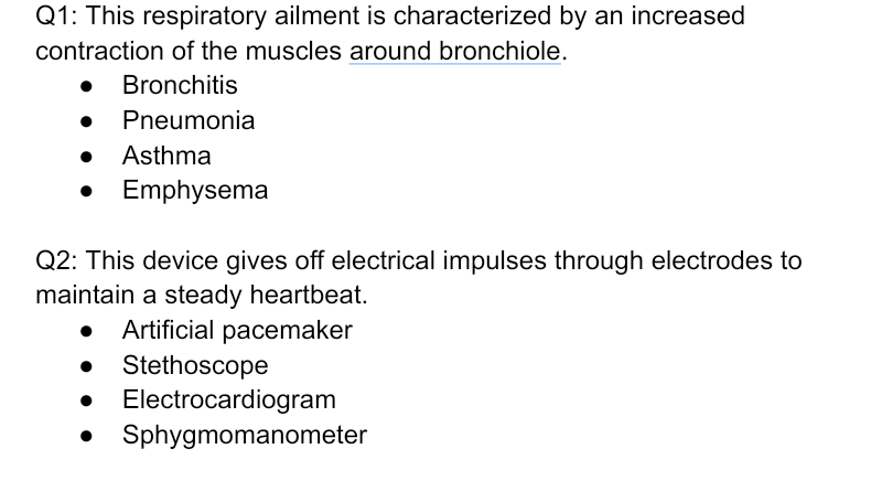 Q1: This respiratory ailment is characterized by an increased
contraction of the muscles around bronchiole.
Bronchitis
Pneumonia
• Asthma
Emphysema
Q2: This device gives off electrical impulses through electrodes to
maintain a steady heartbeat.
Artificial pacemaker
• Stethoscope
Electrocardiogram
Sphygmomanometer
