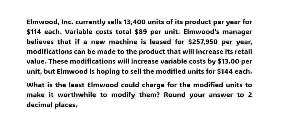 Elmwood, Inc. currently sells 13,400 units of its product per year for
$114 each. Variable costs total $89 per unit. Elmwood's manager
believes that if a new machine is leased for $257,950 per year,
modifications can be made to the product that will increase its retail
value. These modifications will increase variable costs by $13.00 per
unit, but Elmwood is hoping to sell the modified units for $144 each.
What is the least Elmwood could charge for the modified units to
make it worthwhile to modify them? Round your answer to 2
decimal places.