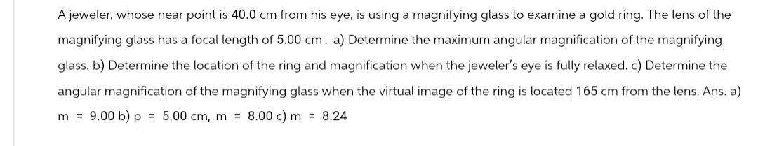 A jeweler, whose near point is 40.0 cm from his eye, is using a magnifying glass to examine a gold ring. The lens of the
magnifying glass has a focal length of 5.00 cm. a) Determine the maximum angular magnification of the magnifying
glass. b) Determine the location of the ring and magnification when the jeweler's eye is fully relaxed. c) Determine the
angular magnification of the magnifying glass when the virtual image of the ring is located 165 cm from the lens. Ans. a)
m = 9.00 b) p = 5.00 cm, m = 8.00 c) m = 8.24