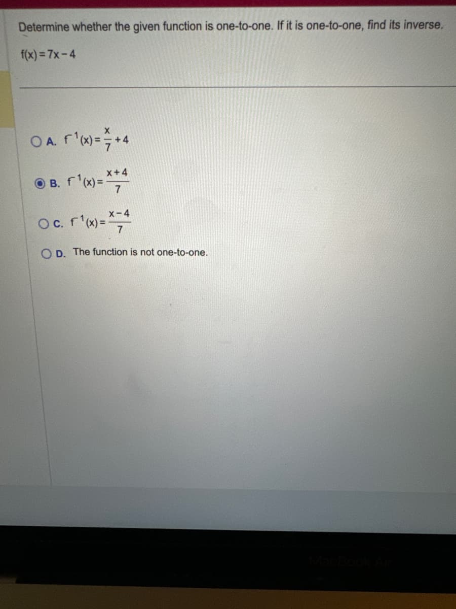 Determine whether the given function is one-to-one. If it is one-to-one, find its inverse.
f(x)=7x-4
OA. f(x)= +4
B. f(x)=x+4
7
O c. f(x)=-4
OD. The function is not one-to-one.
MacBook Air