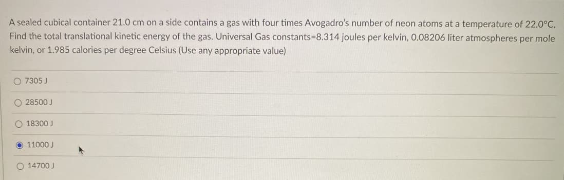 A sealed cubical container 21.0 cm on a side contains a gas with four times Avogadro's number of neon atoms at a temperature of 22.0°C.
Find the total translational kinetic energy of the gas. Universal Gas constants=8.314 joules per kelvin, 0.08206 liter atmospheres per mole
kelvin, or 1.985 calories per degree Celsius (Use any appropriate value)
O 7305 J
O 28500 J
O 18300 J
O 11000 J
O 14700 J